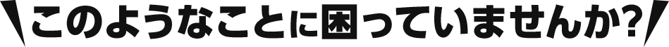このようなことに困っていませんか？